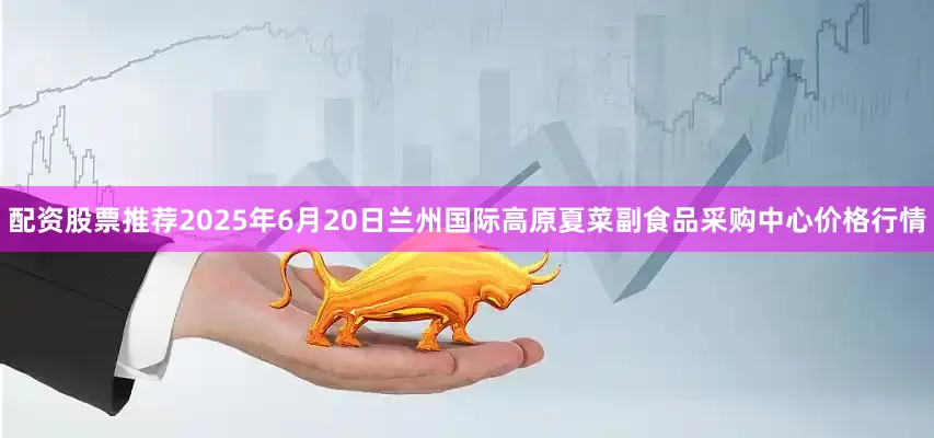 配资股票推荐2025年6月20日兰州国际高原夏菜副食品采购中心价格行情