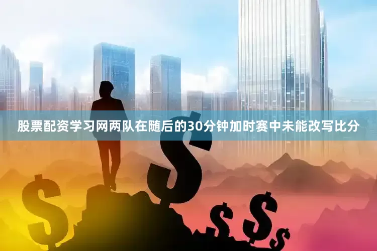 股票配资学习网两队在随后的30分钟加时赛中未能改写比分