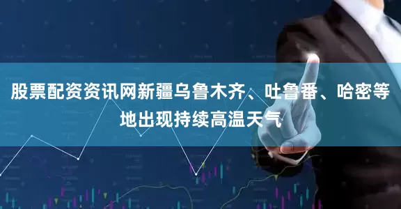 股票配资资讯网新疆乌鲁木齐、吐鲁番、哈密等地出现持续高温天气