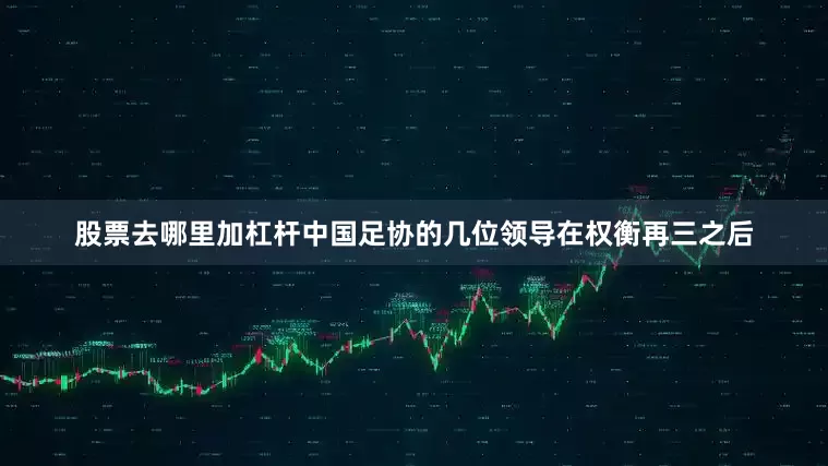 股票去哪里加杠杆中国足协的几位领导在权衡再三之后