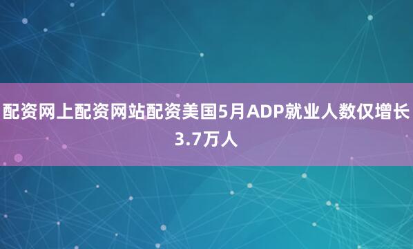 配资网上配资网站配资美国5月ADP就业人数仅增长3.7万人