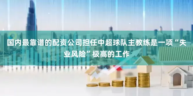 国内最靠谱的配资公司担任中超球队主教练是一项“失业风险”极高的工作