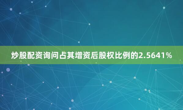 炒股配资询问占其增资后股权比例的2.5641%