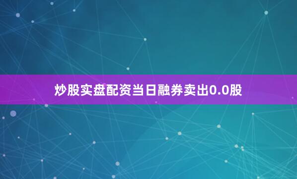炒股实盘配资当日融券卖出0.0股