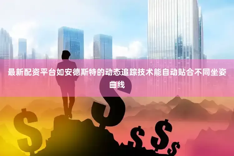 最新配资平台如安德斯特的动态追踪技术能自动贴合不同坐姿曲线