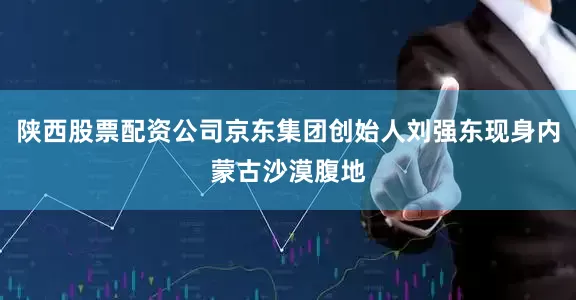 陕西股票配资公司京东集团创始人刘强东现身内蒙古沙漠腹地