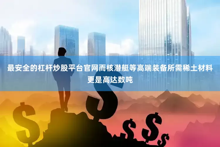 最安全的杠杆炒股平台官网而核潜艇等高端装备所需稀土材料更是高达数吨