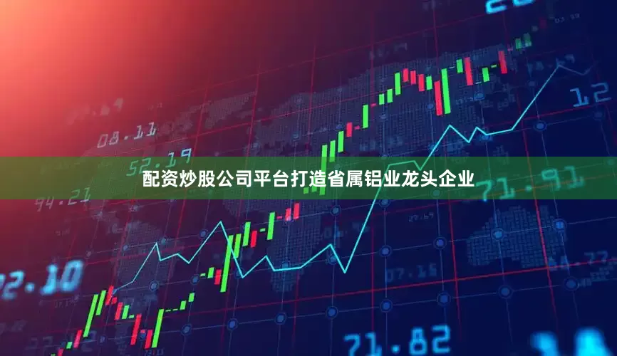 配资炒股公司平台打造省属铝业龙头企业