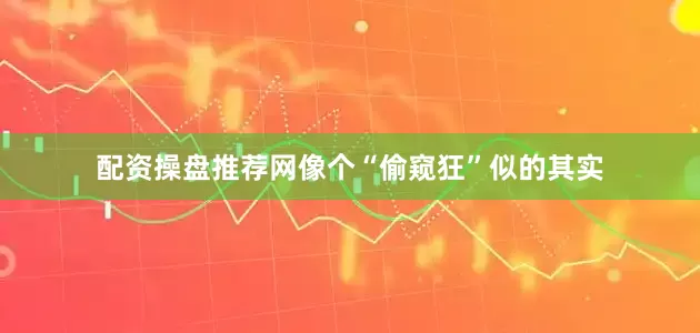 配资操盘推荐网像个“偷窥狂”似的其实