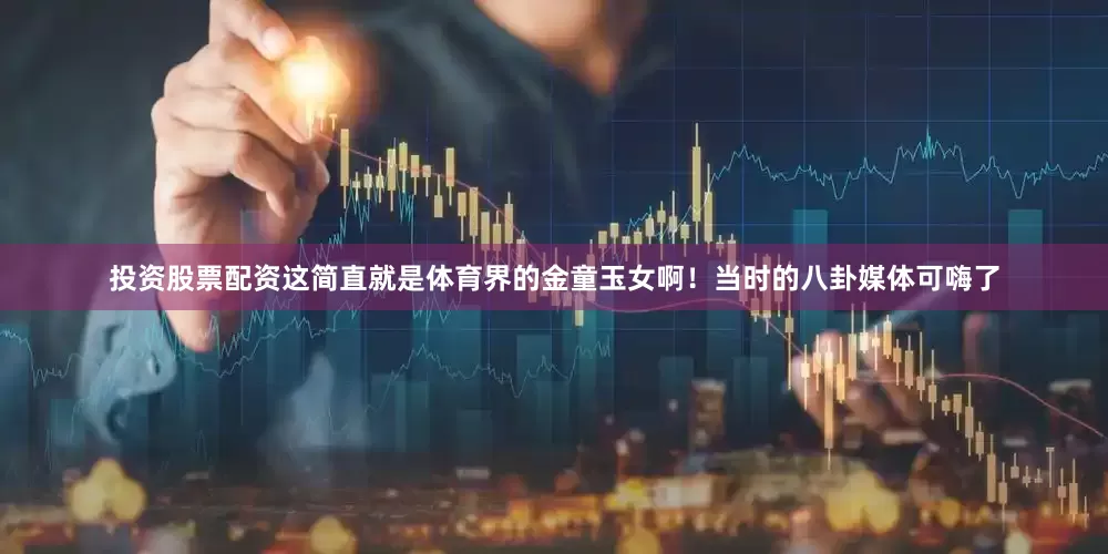 投资股票配资这简直就是体育界的金童玉女啊！当时的八卦媒体可嗨了
