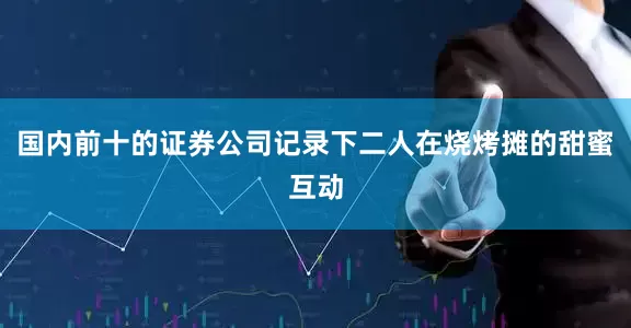 国内前十的证券公司记录下二人在烧烤摊的甜蜜互动