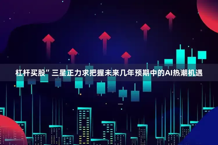杠杆买股”三星正力求把握未来几年预期中的AI热潮机遇